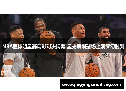 NBA篮球明星赛精彩对决揭幕 星光熠熠球场上演梦幻时刻